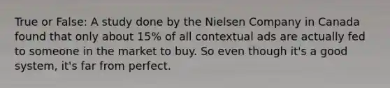 True or False: A study done by the Nielsen Company in Canada found that only about 15% of all contextual ads are actually fed to someone in the market to buy. So even though it's a good system, it's far from perfect.