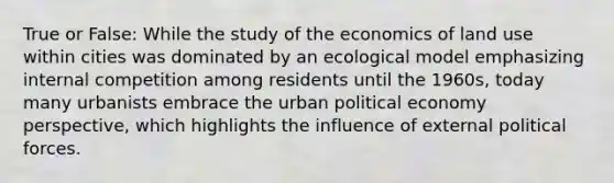 True or False: While the study of the economics of land use within cities was dominated by an ecological model emphasizing internal competition among residents until the 1960s, today many urbanists embrace the urban political economy perspective, which highlights the influence of external political forces.