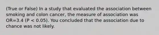 (True or False) In a study that evaluated the association between smoking and colon cancer, the measure of association was OR=3.4 (P < 0.05). You concluded that the association due to chance was not likely.