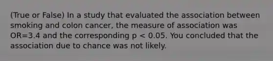 (True or False) In a study that evaluated the association between smoking and colon cancer, the measure of association was OR=3.4 and the corresponding p < 0.05. You concluded that the association due to chance was not likely.