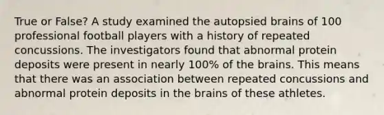 True or False? A study examined the autopsied brains of 100 professional football players with a history of repeated concussions. The investigators found that abnormal protein deposits were present in nearly 100% of the brains. This means that there was an association between repeated concussions and abnormal protein deposits in the brains of these athletes.