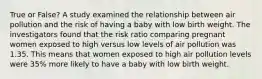 True or False? A study examined the relationship between air pollution and the risk of having a baby with low birth weight. The investigators found that the risk ratio comparing pregnant women exposed to high versus low levels of air pollution was 1.35. This means that women exposed to high air pollution levels were 35% more likely to have a baby with low birth weight.