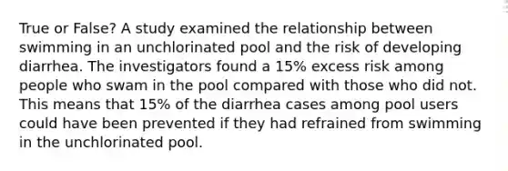 True or False? A study examined the relationship between swimming in an unchlorinated pool and the risk of developing diarrhea. The investigators found a 15% excess risk among people who swam in the pool compared with those who did not. This means that 15% of the diarrhea cases among pool users could have been prevented if they had refrained from swimming in the unchlorinated pool.