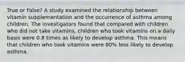 True or False? A study examined the relationship between vitamin supplementation and the occurrence of asthma among children. The investigators found that compared with children who did not take vitamins, children who took vitamins on a daily basis were 0.8 times as likely to develop asthma. This means that children who took vitamins were 80% less likely to develop asthma.