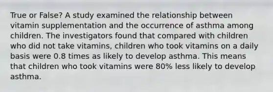 True or False? A study examined the relationship between vitamin supplementation and the occurrence of asthma among children. The investigators found that compared with children who did not take vitamins, children who took vitamins on a daily basis were 0.8 times as likely to develop asthma. This means that children who took vitamins were 80% less likely to develop asthma.