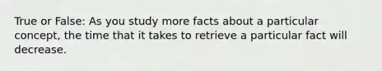 True or False: As you study more facts about a particular concept, the time that it takes to retrieve a particular fact will decrease.