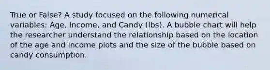 True or False? A study focused on the following numerical variables: Age, Income, and Candy (lbs). A bubble chart will help the researcher understand the relationship based on the location of the age and income plots and the size of the bubble based on candy consumption.