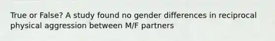 True or False? A study found no gender differences in reciprocal physical aggression between M/F partners