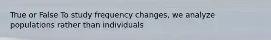 True or False To study frequency changes, we analyze populations rather than individuals