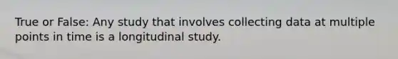 True or False: Any study that involves collecting data at multiple points in time is a longitudinal study.