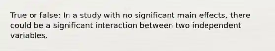 True or false: In a study with no significant main effects, there could be a significant interaction between two independent variables.