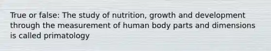 True or false: The study of nutrition, growth and development through the measurement of human body parts and dimensions is called primatology