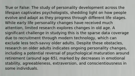 True or False: The study of personality development across the lifespan captivates psychologists, shedding light on how people evolve and adapt as they progress through different life stages. While early life personality changes have received much attention, limited research explores changes in old age. A significant challenge in studying this is the sparse data coverage due to recruitment through modern technology, which can exclude less tech-savvy older adults. Despite these obstacles, research on older adults indicates ongoing personality changes, including a potential reversal of psychological maturation around retirement (around age 65), marked by decreases in emotional stability, agreeableness, extraversion, and conscientiousness in some individuals.