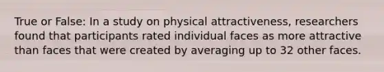 True or False: In a study on physical attractiveness, researchers found that participants rated individual faces as more attractive than faces that were created by averaging up to 32 other faces.