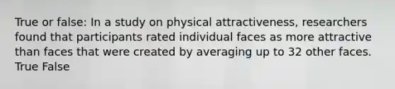 True or false: In a study on physical attractiveness, researchers found that participants rated individual faces as more attractive than faces that were created by averaging up to 32 other faces. True False