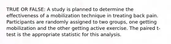 TRUE OR FALSE: A study is planned to determine the effectiveness of a mobilization technique in treating back pain. Participants are randomly assigned to two groups, one getting mobilization and the other getting active exercise. The paired t-test is the appropriate statistic for this analysis.