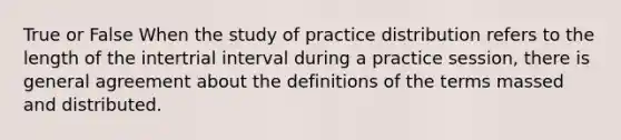 True or False When the study of practice distribution refers to the length of the intertrial interval during a practice session, there is general agreement about the definitions of the terms massed and distributed.