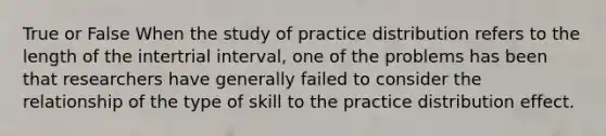 True or False When the study of practice distribution refers to the length of the intertrial interval, one of the problems has been that researchers have generally failed to consider the relationship of the type of skill to the practice distribution effect.