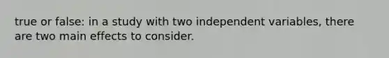 true or false: in a study with two independent variables, there are two main effects to consider.