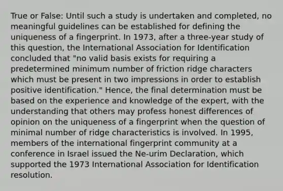 True or False: Until such a study is undertaken and completed, no meaningful guidelines can be established for defining the uniqueness of a fingerprint. In 1973, after a three-year study of this question, the International Association for Identification concluded that "no valid basis exists for requiring a predetermined minimum number of friction ridge characters which must be present in two impressions in order to establish positive identification." Hence, the final determination must be based on the experience and knowledge of the expert, with the understanding that others may profess honest differences of opinion on the uniqueness of a fingerprint when the question of minimal number of ridge characteristics is involved. In 1995, members of the international fingerprint community at a conference in Israel issued the Ne-urim Declaration, which supported the 1973 International Association for Identification resolution.