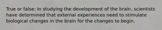 True or false: In studying the development of the brain, scientists have determined that external experiences need to stimulate biological changes in the brain for the changes to begin.