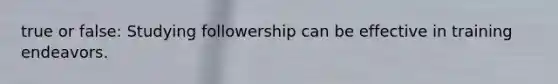 true or false: Studying followership can be effective in training endeavors.