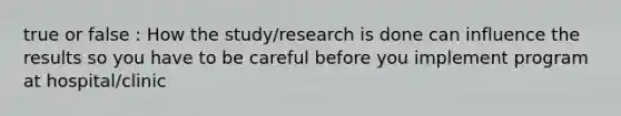 true or false : How the study/research is done can influence the results so you have to be careful before you implement program at hospital/clinic