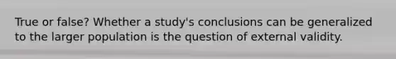 True or false? Whether a study's conclusions can be generalized to the larger population is the question of external validity.