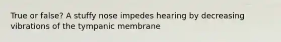 True or false? A stuffy nose impedes hearing by decreasing vibrations of the tympanic membrane