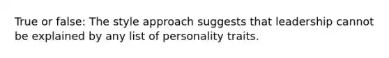 True or false: The style approach suggests that leadership cannot be explained by any list of personality traits.