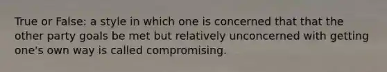 True or False: a style in which one is concerned that that the other party goals be met but relatively unconcerned with getting one's own way is called compromising.