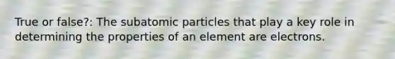 True or false?: The <a href='https://www.questionai.com/knowledge/kEPDFoKa0c-subatomic-particles' class='anchor-knowledge'>subatomic particles</a> that play a key role in determining the properties of an element are electrons.