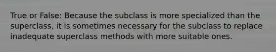 True or False: Because the subclass is more specialized than the superclass, it is sometimes necessary for the subclass to replace inadequate superclass methods with more suitable ones.