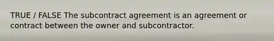 TRUE / FALSE The subcontract agreement is an agreement or contract between the owner and subcontractor.