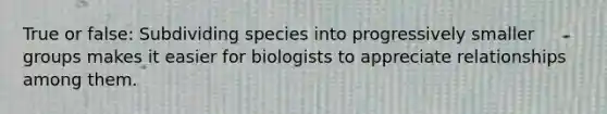 True or false: Subdividing species into progressively smaller groups makes it easier for biologists to appreciate relationships among them.