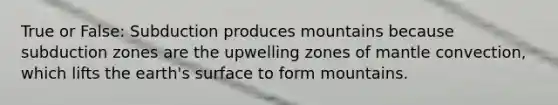 True or False: Subduction produces mountains because subduction zones are the upwelling zones of mantle convection, which lifts the earth's surface to form mountains.