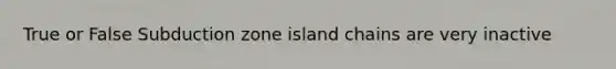 True or False Subduction zone island chains are very inactive