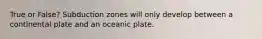 True or False? Subduction zones will only develop between a continental plate and an oceanic plate.