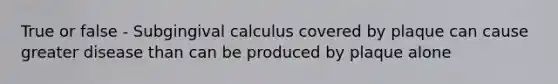 True or false - Subgingival calculus covered by plaque can cause greater disease than can be produced by plaque alone