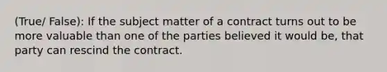 (True/ False): If the subject matter of a contract turns out to be more valuable than one of the parties believed it would be, that party can rescind the contract.