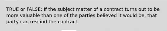 TRUE or FALSE: If the subject matter of a contract turns out to be more valuable than one of the parties believed it would be, that party can rescind the contract.