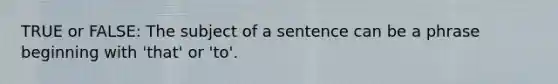 TRUE or FALSE: The subject of a sentence can be a phrase beginning with 'that' or 'to'.