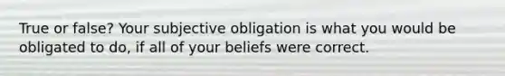 True or false? Your subjective obligation is what you would be obligated to do, if all of your beliefs were correct.