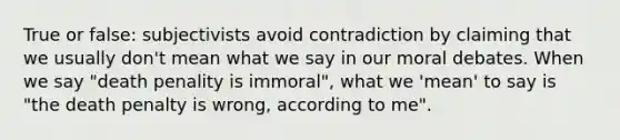 True or false: subjectivists avoid contradiction by claiming that we usually don't mean what we say in our moral debates. When we say "death penality is immoral", what we 'mean' to say is "the death penalty is wrong, according to me".