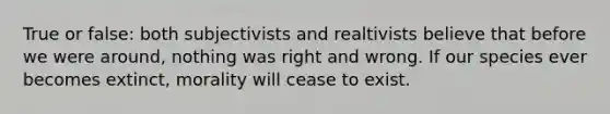 True or false: both subjectivists and realtivists believe that before we were around, nothing was right and wrong. If our species ever becomes extinct, morality will cease to exist.