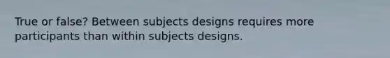 True or false? Between subjects designs requires more participants than within subjects designs.