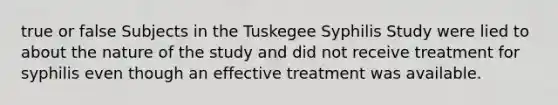 true or false Subjects in the Tuskegee Syphilis Study were lied to about the nature of the study and did not receive treatment for syphilis even though an effective treatment was available.