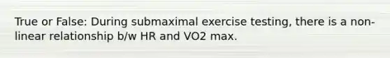 True or False: During submaximal exercise testing, there is a non-linear relationship b/w HR and VO2 max.