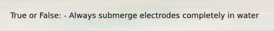 True or False: - Always submerge electrodes completely in water