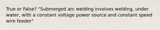 True or False? "Submerged arc welding involves welding, under water, with a constant voltage power source and constant speed wire feeder"